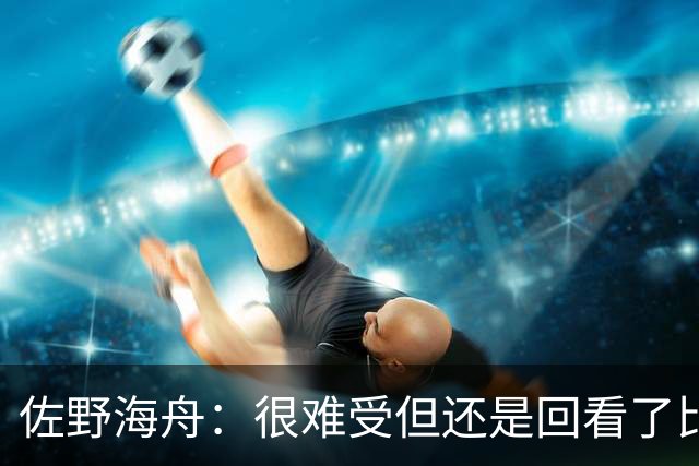 佐野海舟：很难受但还是回看了比赛；巴西球员能一瞬间扭转局势