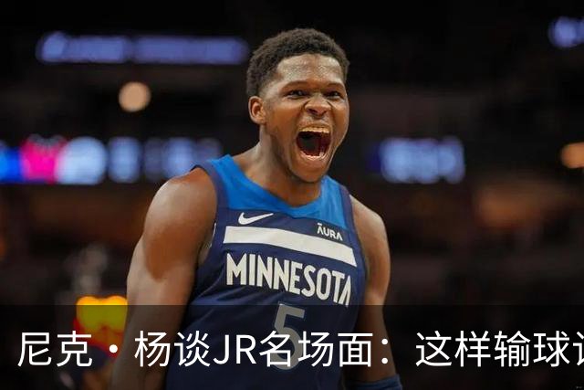 尼克·杨谈JR名场面：这样输球让系列赛直接结束 老詹完全泄气了