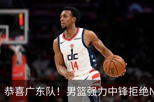 恭喜广东队！男篮强力中锋拒绝NBA合同，朱芳雨迎来重大利好！