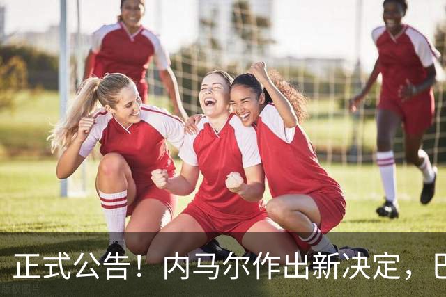正式公告！内马尔作出新决定，巴西男足表示欢迎，首秀即将揭晓