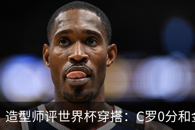 造型师评世界杯穿搭：C罗0分&金钱买不到好品味，梅西、安帅8分